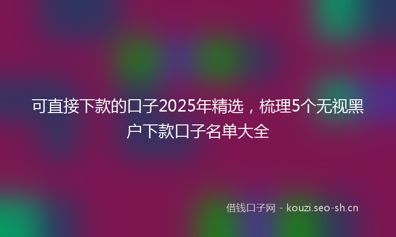 可直接下款的口子2025年精选，梳理5个无视黑户下款口子名单大全