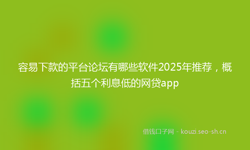 容易下款的平台论坛有哪些软件2025年推荐，概括五个利息低的网贷app