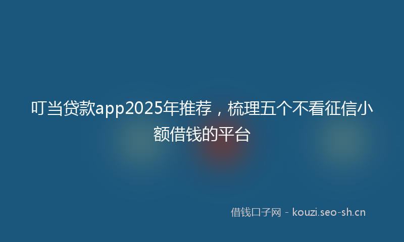 叮当贷款app2025年推荐,梳理五个不看征信小额借钱的平台