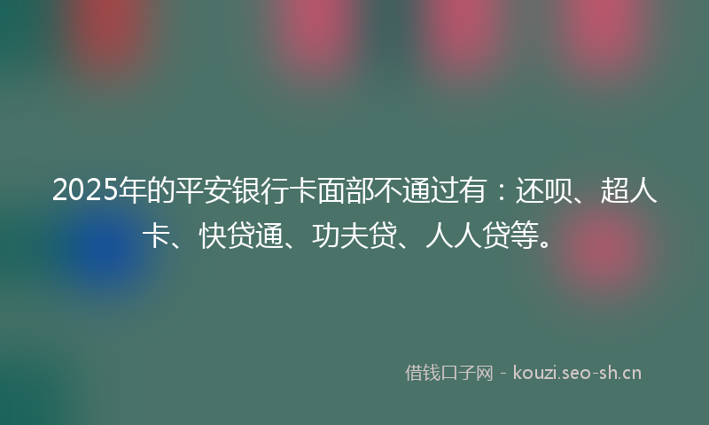 2025年的平安银行卡面部不通过有：还呗、超人卡、快贷通、功夫贷、人人贷等。