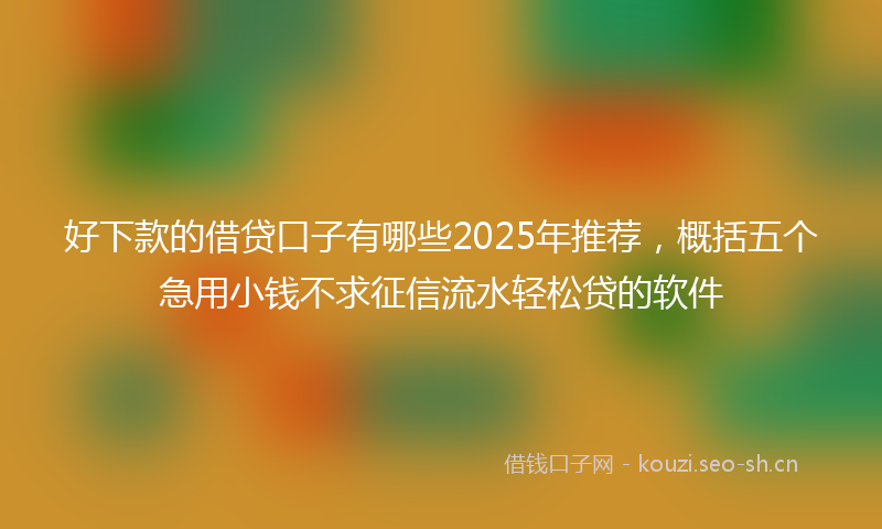 好下款的借贷口子有哪些2025年推荐，概括五个急用小钱不求征信流水轻松贷的软件