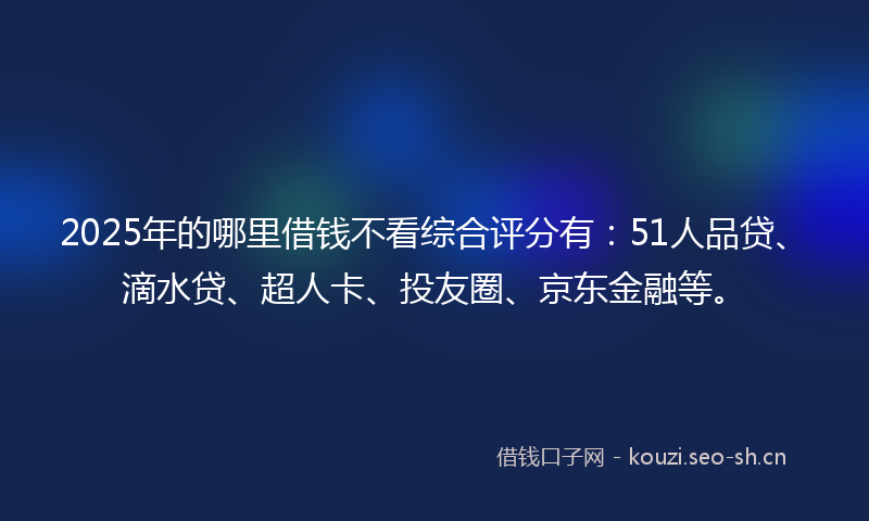 2025年的哪里借钱不看综合评分有：51人品贷、滴水贷、超人卡、投友圈、京东金融等。