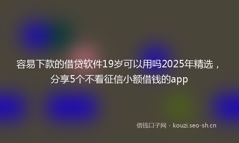 容易下款的借贷软件19岁可以用吗2025年精选，分享5个不看征信小额借钱的app