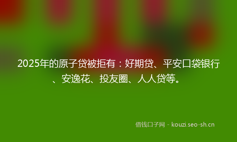 2025年的原子贷被拒有:好期贷、平安口袋银行、安逸花、投友圈、人人贷等。
