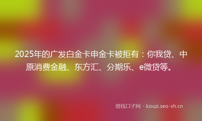 2025年的广发白金卡申金卡被拒有：你我贷、中原消费金融、东方汇、分期乐、e微贷等。