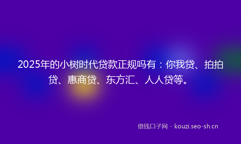 2025年的小树时代贷款正规吗有：你我贷、拍拍贷、惠商贷、东方汇、人人贷等。