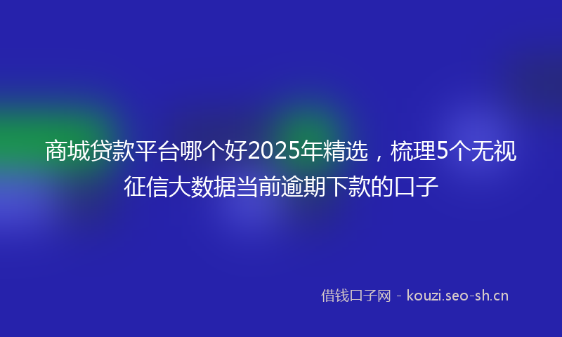 商城贷款平台哪个好2025年精选，梳理5个无视征信大数据当前逾期下款的口子