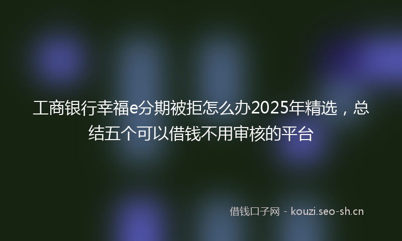 工商银行幸福e分期被拒怎么办2025年精选,总结五个可以借钱不用审核的平台