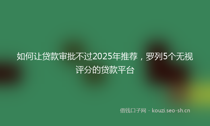 如何让贷款审批不过2025年推荐，罗列5个无视评分的贷款平台