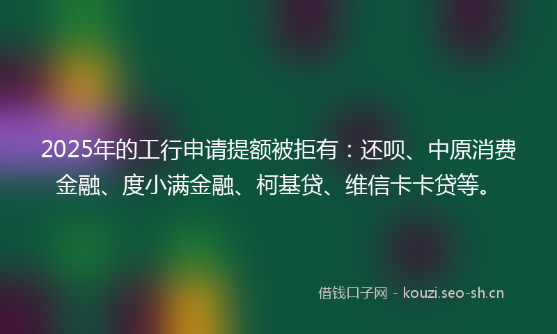 2025年的工行申请提额被拒有：还呗、中原消费金融、度小满金融、柯基贷、维信卡卡贷等。
