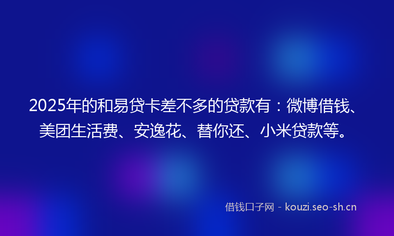 2025年的和易贷卡差不多的贷款有：微博借钱、美团生活费、安逸花、替你还、小米贷款等。