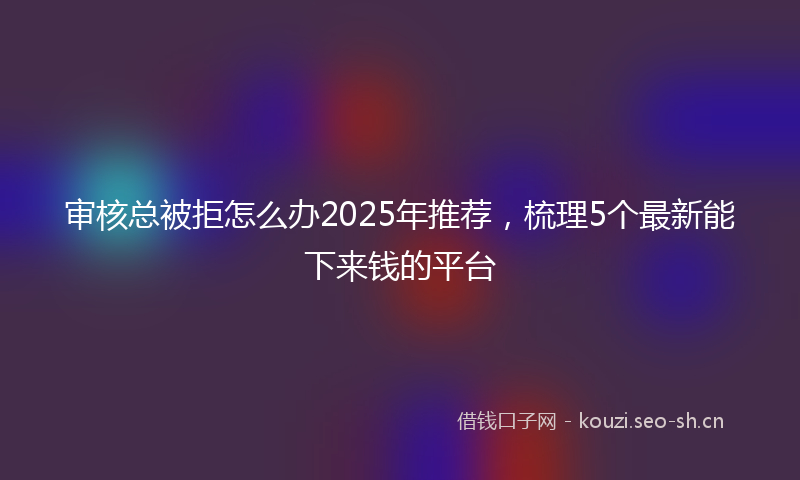 审核总被拒怎么办2025年推荐，梳理5个最新能下来钱的平台
