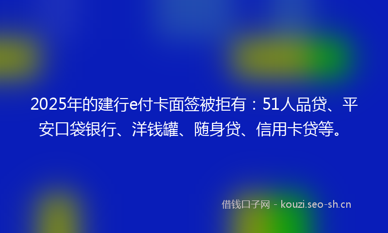 2025年的建行e付卡面签被拒有：51人品贷、平安口袋银行、洋钱罐、随身贷、信用卡贷等。