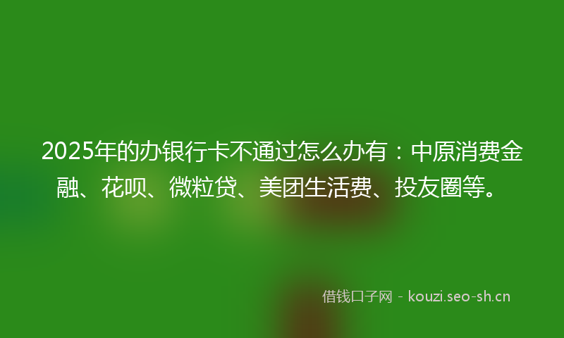 2025年的办银行卡不通过怎么办有：中原消费金融、花呗、微粒贷、美团生活费、投友圈等。