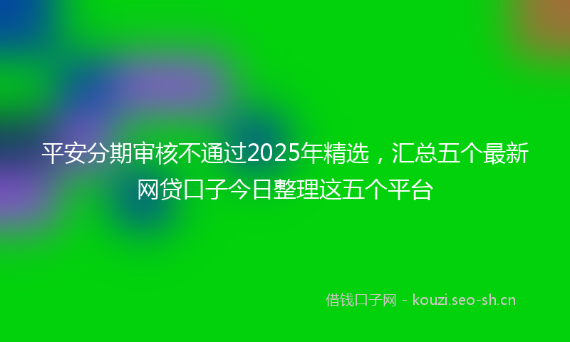 平安分期审核不通过2025年精选，汇总五个最新网贷口子今日整理这五个平台