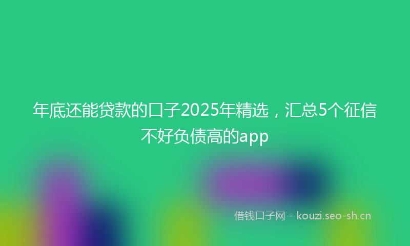 年底还能贷款的口子2025年精选，汇总5个征信不好负债高的app