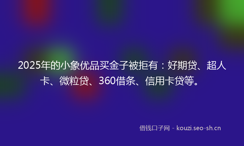 2025年的小象优品买金子被拒有：好期贷、超人卡、微粒贷、360借条、信用卡贷等。