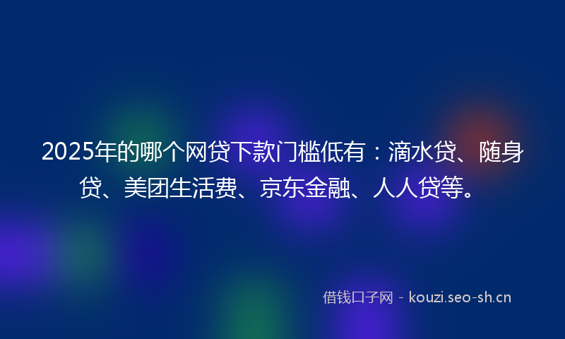 2025年的哪个网贷下款门槛低有：滴水贷、随身贷、美团生活费、京东金融、人人贷等。