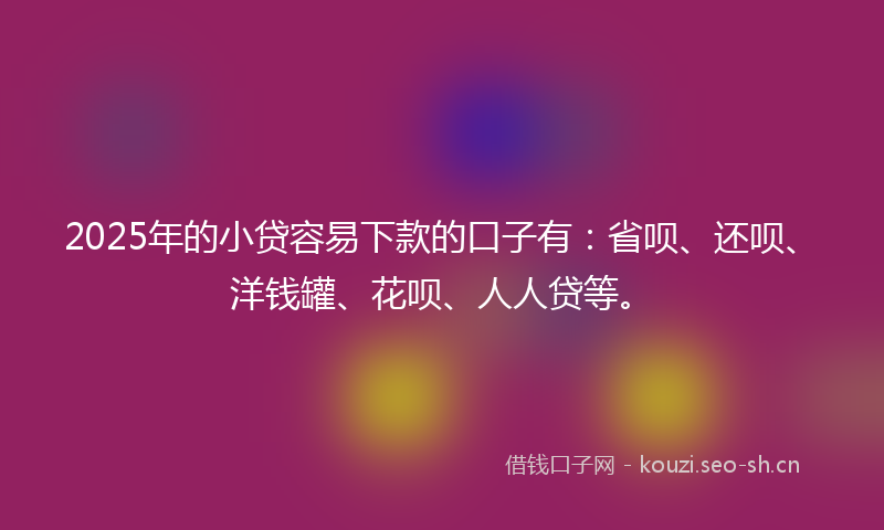 2025年的小贷容易下款的口子有：省呗、还呗、洋钱罐、花呗、人人贷等。
