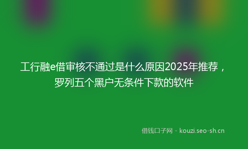 工行融e借审核不通过是什么原因2025年推荐，罗列五个黑户无条件下款的软件