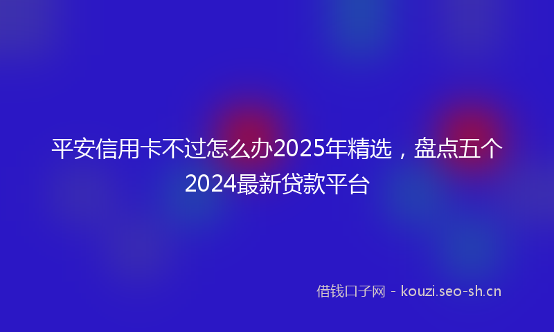 平安信用卡不过怎么办2025年精选，盘点五个2024最新贷款平台