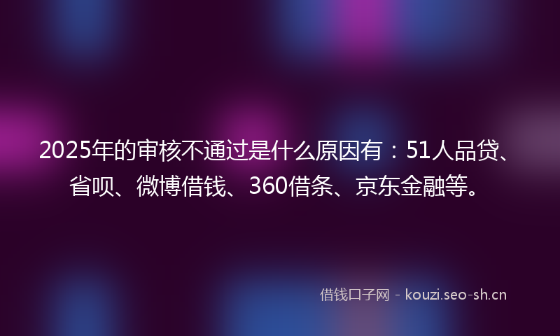 2025年的审核不通过是什么原因有:51人品贷、省呗、微博借钱、360借条、京东金融等。