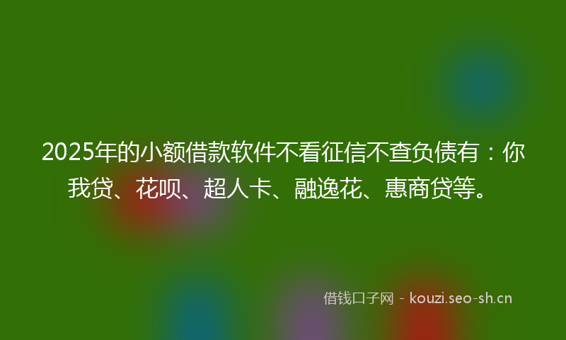 2025年的小额借款软件不看征信不查负债有：你我贷、花呗、超人卡、融逸花、惠商贷等。