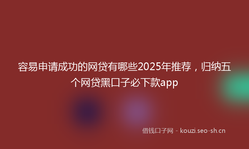 容易申请成功的网贷有哪些2025年推荐，归纳五个网贷黑口子必下款app