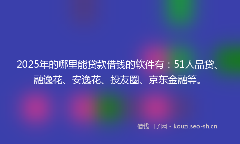 2025年的哪里能贷款借钱的软件有：51人品贷、融逸花、安逸花、投友圈、京东金融等。