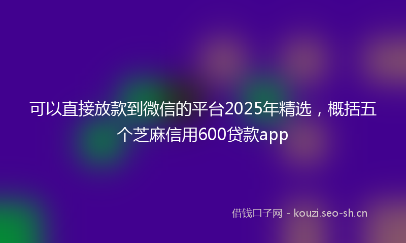 可以直接放款到微信的平台2025年精选，概括五个芝麻信用600贷款app