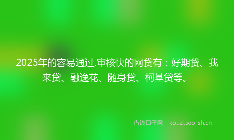2025年的容易通过,审核快的网贷有：好期贷、我来贷、融逸花、随身贷、柯基贷等。