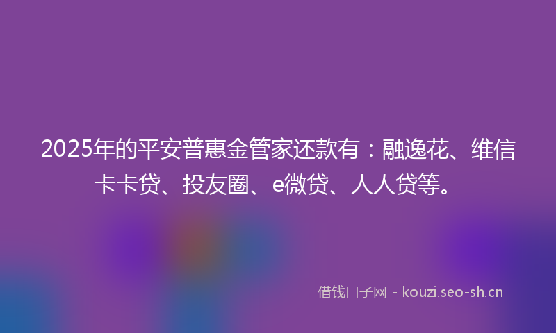 2025年的平安普惠金管家还款有：融逸花、维信卡卡贷、投友圈、e微贷、人人贷等。