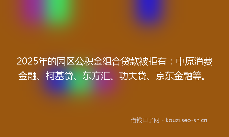 2025年的园区公积金组合贷款被拒有：中原消费金融、柯基贷、东方汇、功夫贷、京东金融等。