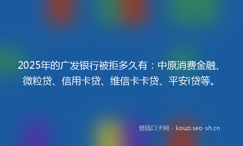 2025年的广发银行被拒多久有：中原消费金融、微粒贷、信用卡贷、维信卡卡贷、平安i贷等。