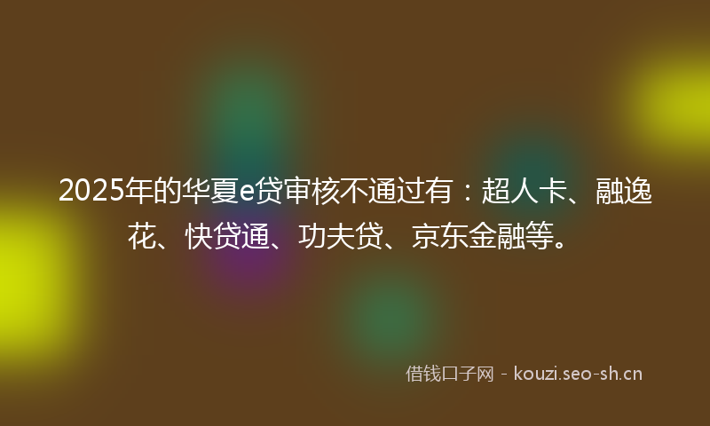 2025年的华夏e贷审核不通过有：超人卡、融逸花、快贷通、功夫贷、京东金融等。