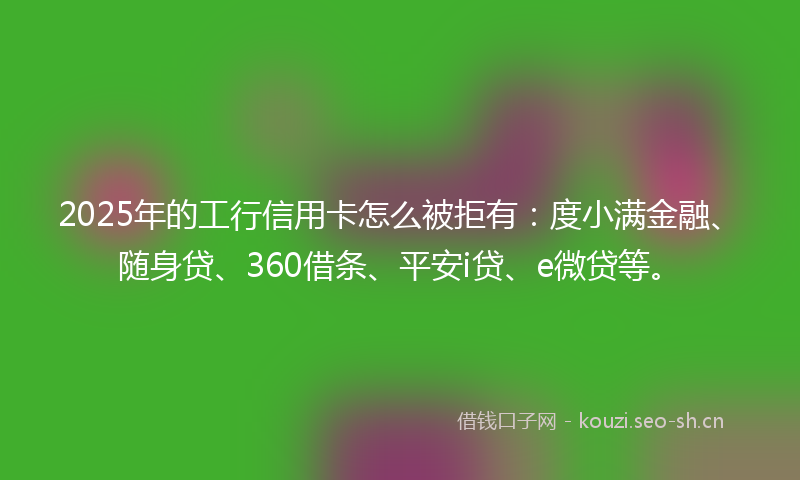 2025年的工行信用卡怎么被拒有：度小满金融、随身贷、360借条、平安i贷、e微贷等。