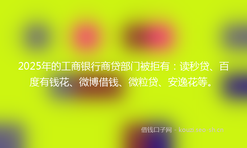 2025年的工商银行商贷部门被拒有：读秒贷、百度有钱花、微博借钱、微粒贷、安逸花等。