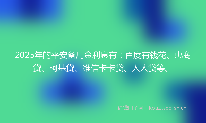 2025年的平安备用金利息有：百度有钱花、惠商贷、柯基贷、维信卡卡贷、人人贷等。
