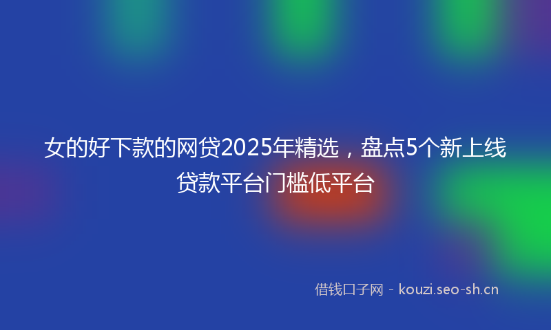 女的好下款的网贷2025年精选，盘点5个新上线贷款平台门槛低平台