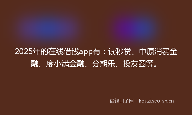 2025年的在线借钱app有:读秒贷、中原消费金融、度小满金融、分期乐、投友圈等。