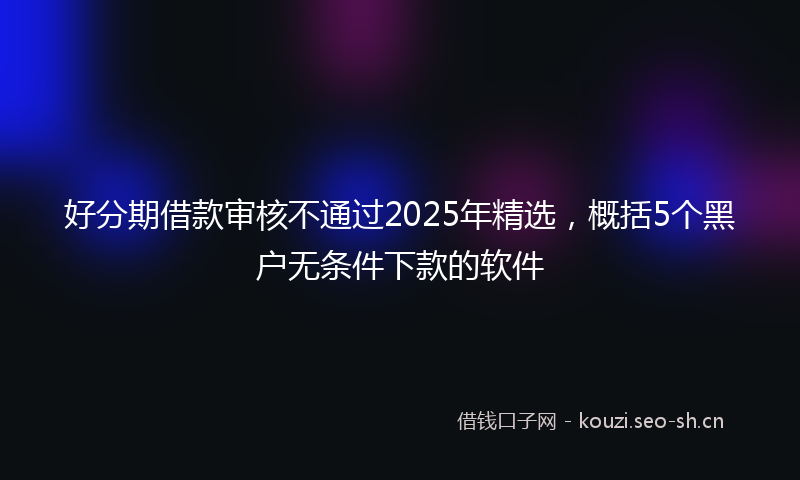 好分期借款审核不通过2025年精选,概括5个黑户无条件下款的软件