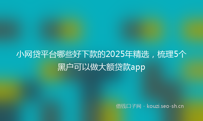 小网贷平台哪些好下款的2025年精选，梳理5个黑户可以做大额贷款app