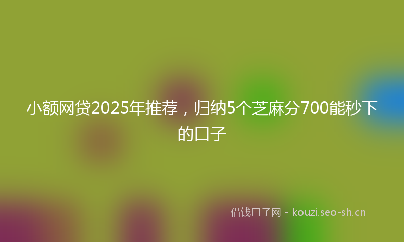 小额网贷2025年推荐，归纳5个芝麻分700能秒下的口子