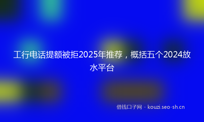 工行电话提额被拒2025年推荐，概括五个2024放水平台