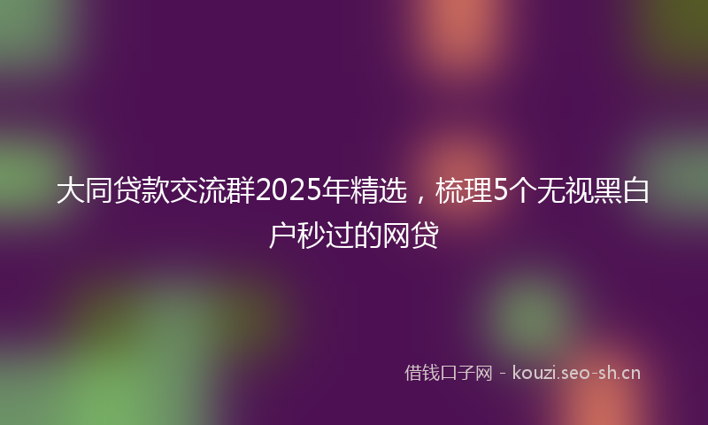 大同贷款交流群2025年精选，梳理5个无视黑白户秒过的网贷