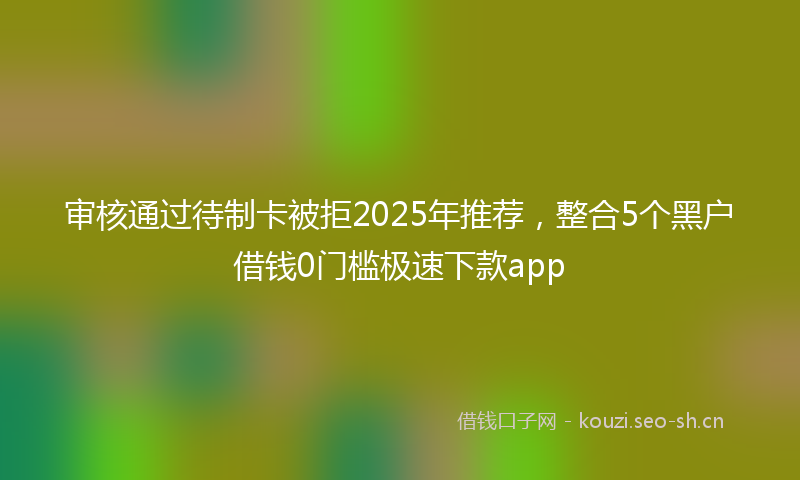 审核通过待制卡被拒2025年推荐,整合5个黑户借钱0门槛极速下款app