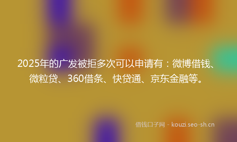 2025年的广发被拒多次可以申请有：微博借钱、微粒贷、360借条、快贷通、京东金融等。