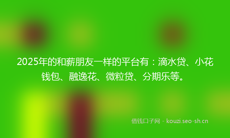 2025年的和薪朋友一样的平台有：滴水贷、小花钱包、融逸花、微粒贷、分期乐等。