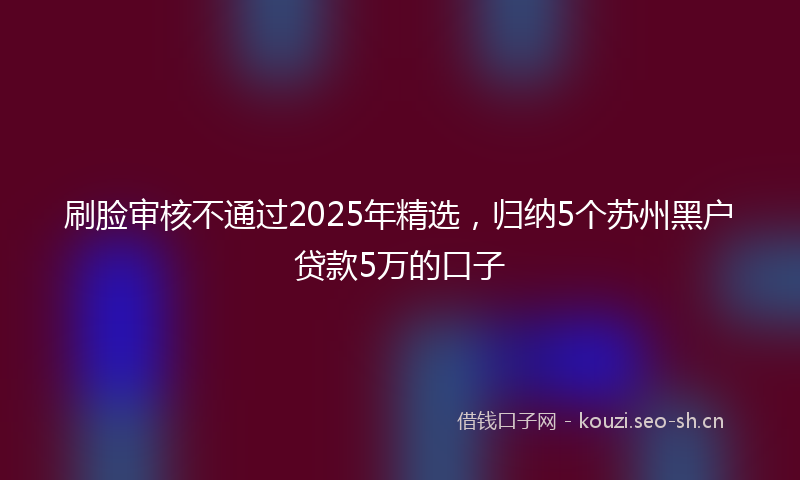 刷脸审核不通过2025年精选，归纳5个苏州黑户贷款5万的口子