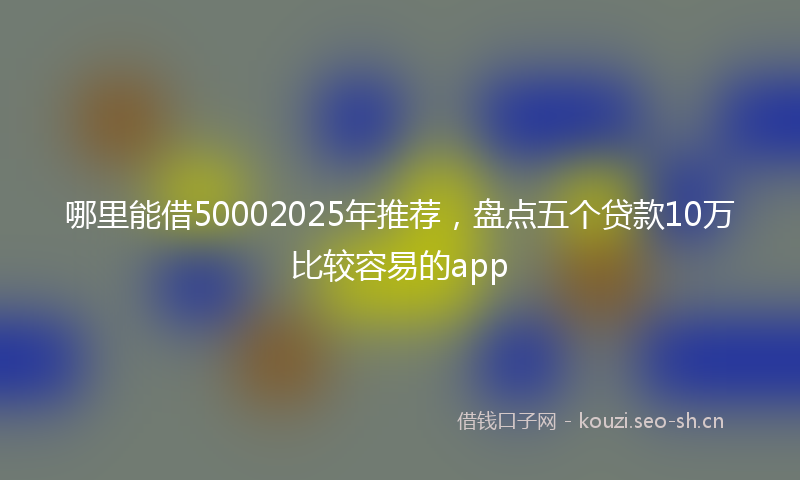 哪里能借50002025年推荐，盘点五个贷款10万比较容易的app